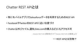 Chatter REST APIとは
• 特にモバイルアプリでSaleseforceデータを利用するためのREST API
• FacebookやTwitterのREST APIに近い位置づけ
• Chatter以外(ファイル,通知,Data.comの購入など)にもアクセス可
Chatter REST API 開発者ガイド「 Chatter REST API の概要」より
・・・REST APIとは別物？
 