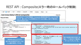 allOrNone・・・ true の場合、Composite 要求全体がロールバックさ
れます。最上位レベルの要求は HTTP 200 を返し、各サブ要求の
応答が含まれます。
REST API : Composite(エラー時のロールバック制御)
本当はrefAccount.idで
取引先IDを指定するところを
true値を指定してみる。
取引先責任者の作成に失
敗し、１つ目のサブ要求も
ロールバックしている。
 