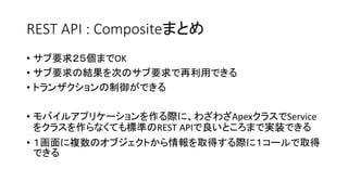 REST API : Compositeまとめ
• サブ要求２５個までOK
• サブ要求の結果を次のサブ要求で再利用できる
• トランザクションの制御ができる
• モバイルアプリケーションを作る際に、わざわざApexクラスでService
をクラスを作らなくても標準のREST APIで良いところまで実装できる
• １画面に複数のオブジェクトから情報を取得する際に１コールで取得
できる
 
