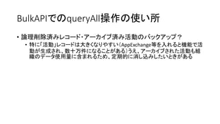 BulkAPIでのqueryAll操作の使い所
• 論理削除済みレコード・アーカイブ済み活動のバックアップ？
• 特に「活動」レコードは大きくなりやすい（AppExchange等を入れると機能で活
動が生成され、数十万件になることがある）うえ、アーカイブされた活動も組
織のデータ使用量に含まれるため、定期的に消し込みしたいときがある
 