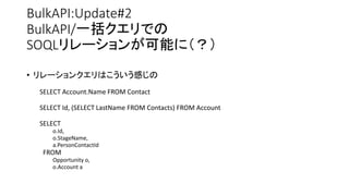 BulkAPI:Update#2
BulkAPI/一括クエリでの
SOQLリレーションが可能に（？）
• リレーションクエリはこういう感じの
SELECT Account.Name FROM Contact
SELECT Id, (SELECT LastName FROM Contacts) FROM Account
SELECT
o.Id,
o.StageName,
a.PersonContactId
FROM
Opportunity o,
o.Account a
 