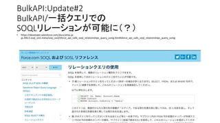 • https://developer.salesforce.com/docs/atlas.ja-
jp.206.0.soql_sosl.meta/soql_sosl/sforce_api_calls_soql_relationships_query_using.htm#sforce_api_calls_soql_relationships_query_using
BulkAPI:Update#2
BulkAPI/一括クエリでの
SOQLリレーションが可能に（？）
 