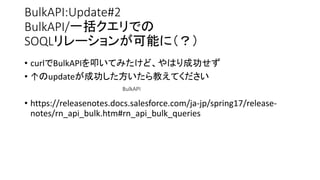 BulkAPI:Update#2
BulkAPI/一括クエリでの
SOQLリレーションが可能に（？）
• curlでBulkAPIを叩いてみたけど、やはり成功せず
• ↑のupdateが成功した方いたら教えてください
• https://releasenotes.docs.salesforce.com/ja-jp/spring17/release-
notes/rn_api_bulk.htm#rn_api_bulk_queries
BulkAPI
 