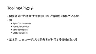 ToolingAPIとは
• 開発者向けの他APIでは参照しにくい情報を公開しているAPI
• 例
• ApexClassMember
• FormulaFunction
• SandboxProcess
• GlobalValueSet
• 基本的に、SFユーザよりも開発者が利用する情報を取れる
 