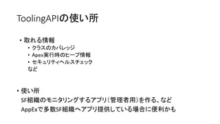 ToolingAPIの使い所
• 使い所
SF組織のモニタリングするアプリ（管理者用）を作る、など
AppExで多数SF組織へアプリ提供している場合に便利かも
• 取れる情報
• クラスのカバレッジ
• Apex実行時のヒープ情報
• セキュリティヘルスチェック
など
 