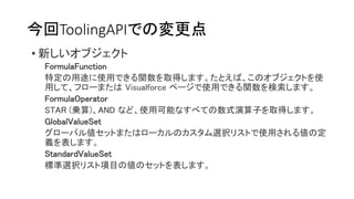 今回ToolingAPIでの変更点
• 新しいオブジェクト
FormulaFunction
特定の用途に使用できる関数を取得します。たとえば、このオブジェクトを使
用して、フローまたは Visualforce ページで使用できる関数を検索します。
FormulaOperator
STAR (乗算)、AND など、使用可能なすべての数式演算子を取得します。
GlobalValueSet
グローバル値セットまたはローカルのカスタム選択リストで使用される値の定
義を表します。
StandardValueSet
標準選択リスト項目の値のセットを表します。
 