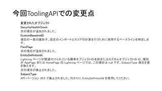今回ToolingAPIでの変更点
変更されたオブジェクト
SecurityHealthCheck
次の項目が追加されました。
CustomBaselineID
項目の一意の識別子。設定のインポートとスコアの計算を行うために使用するベースラインを特定しま
す。
FlexiPage
次の項目が追加されました。
EntityDefinitionId
Lightning ページが関連付けられている標準オブジェクトの名前またはカスタムオブジェクトの ID。種別
が AppPage または HomePage の Lightning ページでは、この項目は null です。SobjectType 項目を置
き換えます。
次の項目が廃止されました。
SobjectType
API バージョン 39.0 で廃止されました。代わりに EntityDefinitionId を使用してください。
 