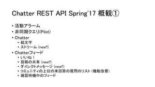 Chatter REST API Spring'17 概観①
• 活動アラーム
• 非同期クエリ(Pilot)
• Chatter
• 絵文字
• ストリーム (new!!)
• Chatterフィード
• いいね！
• 投稿の共有 (new!!)
• ダイレクトメッセージ (new!!)
• コミュニティの上位の未回答の質問のリスト (機能改善)
• 確認待機中のフィード
 