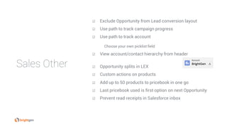 Sales Other
☑  Exclude Opportunity from Lead conversion layout
☑  Use path to track campaign progress
☑  Use path to track account
Choose your own picklist field
☑  View account/contact hierarchy from header
☑  Opportunity splits in LEX
☑  Custom actions on products
☑  Add up to 50 products to pricebook in one go
☑  Last pricebook used is first option on next Opportunity
☑  Prevent read receipts in Salesforce inbox
 