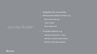 ☑  Integrated with communities
☑  Start journey based on event, e.g.
New community user
Case created
New chatter post
☑  Or target audience, e.g.
Members inactive for ‘n’ days
Members of same chatter group
Members with high reputation
Journey Builder
 