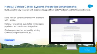 Heroku: Version Control Systems Integration Enhancements
More version control systems now available
with Heroku.
Heroku Flow allows automated review apps,
pipelines, and continuous integration.
Or choose expanded support by adding
GitHub Enterprise and GitLab.
Build apps the way you want with expanded support from Data Validation and Certification Servers.
Learn More
Developer
 