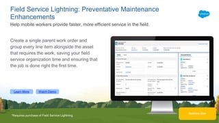 Learn More Watch Demo
Business User
Field Service Lightning: Preventative Maintenance
Enhancements
Create a single parent work order and
group every line item alongside the asset
that requires the work, saving your field
service organization time and ensuring that
the job is done right the first time.
Help mobile workers provide faster, more efficient service in the field.
*Requires purchase of Field Service Lightning.
 