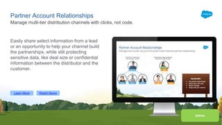 Learn More Watch Demo
Partner Account Relationships
Easily share select information from a lead
or an opportunity to help your channel build
the partnerships, while still protecting
sensitive data, like deal size or confidential
information between the distributor and the
customer.
Manage multi-tier distribution channels with clicks, not code.
Admin
Learn More Watch Demo
 