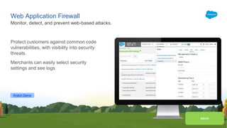 Watch Demo
Admin
Web Application Firewall
Protect customers against common code
vulnerabilities, with visibility into security
threats.
Merchants can easily select security
settings and see logs
Monitor, detect, and prevent web-based attacks.
 