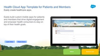 Learn More Watch Demo
Business User
Health Cloud App Template for Patients and Members
Easily build custom mobile apps for patients
and members that drive digital engagement
and empower health consumers to stay on
top of their health goals.
Easily create healthcare apps.
Admin
 