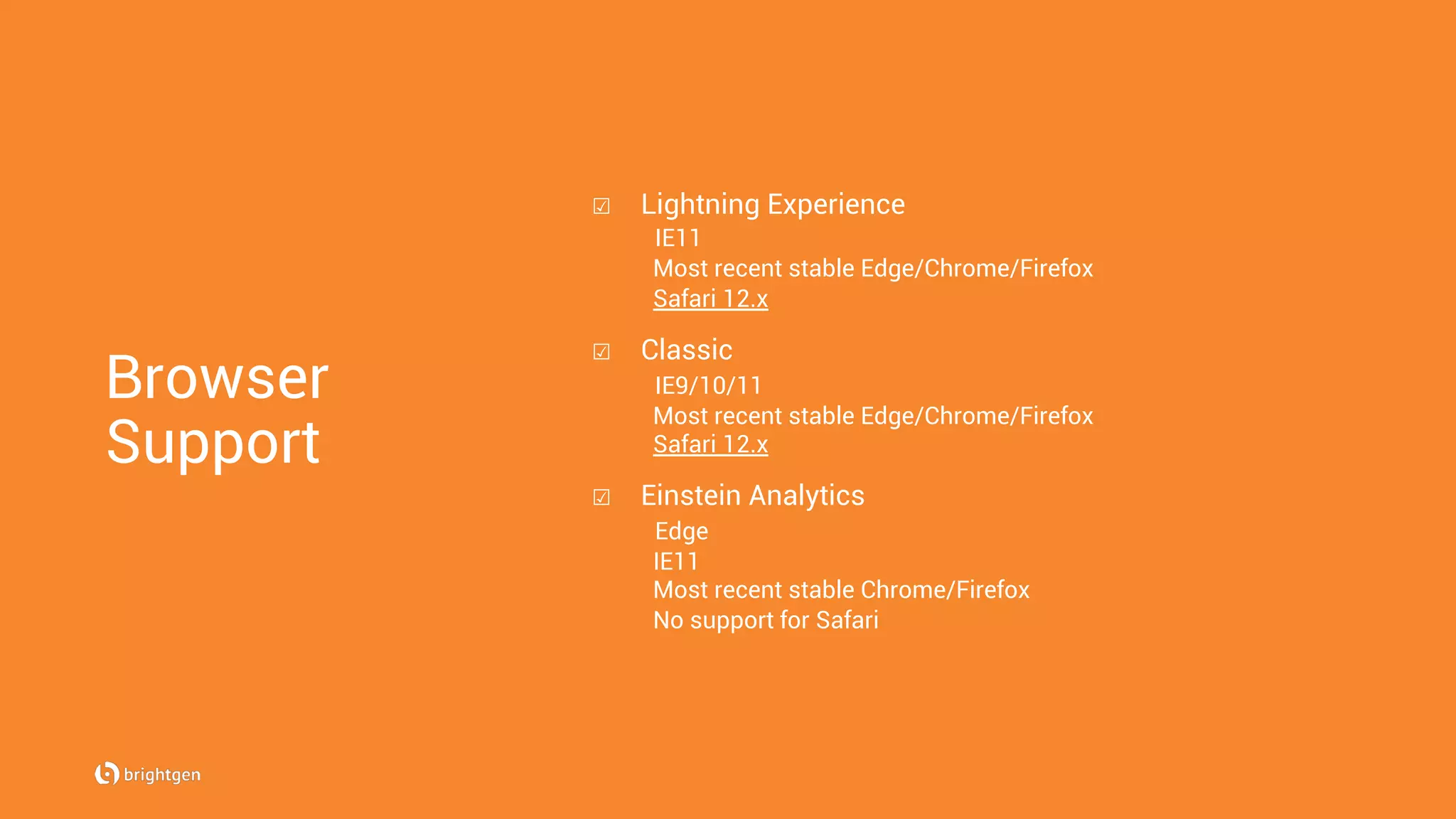 Browser
Support
☑  Lightning Experience
IE11
Most recent stable Edge/Chrome/Firefox
Safari 12.x
☑  Classic
IE9/10/11
Most recent stable Edge/Chrome/Firefox
Safari 12.x
☑  Einstein Analytics
Edge
IE11
Most recent stable Chrome/Firefox
No support for Safari
 