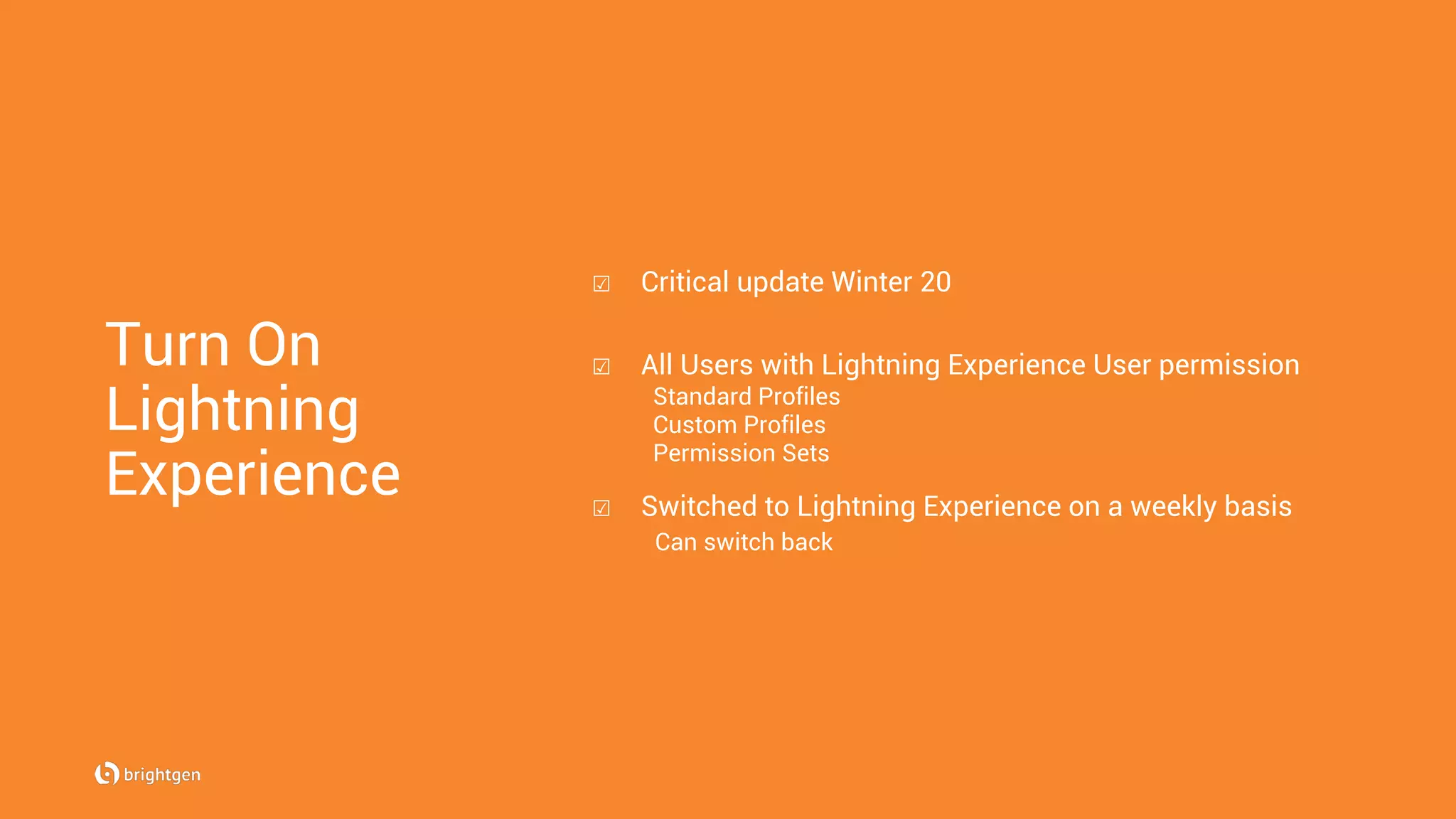 Turn On
Lightning
Experience
☑  Critical update Winter 20
☑  All Users with Lightning Experience User permission
Standard Profiles
Custom Profiles
Permission Sets
☑  Switched to Lightning Experience on a weekly basis
Can switch back
 