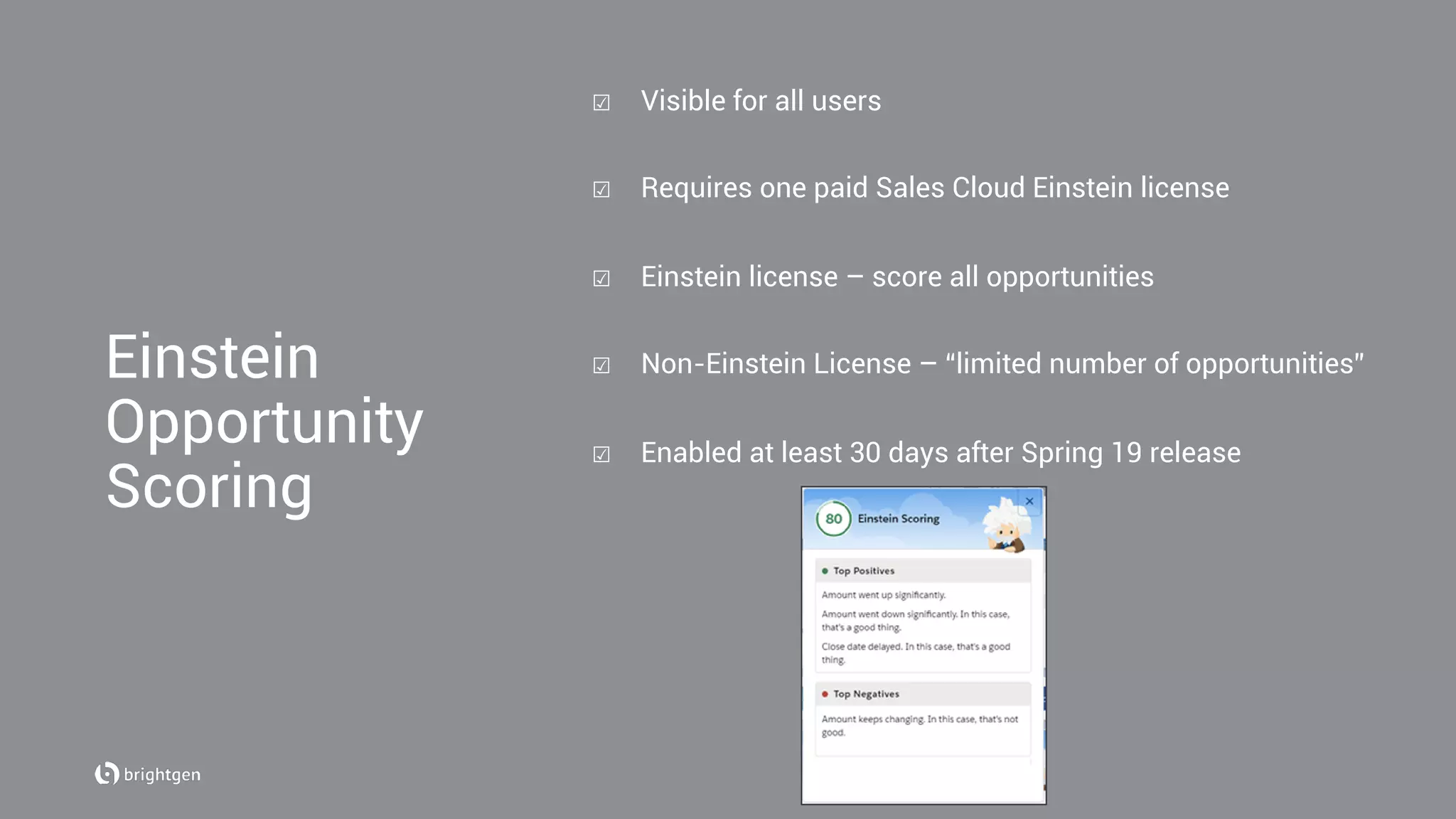 Einstein
Opportunity
Scoring
☑  Visible for all users
☑  Requires one paid Sales Cloud Einstein license
☑  Einstein license – score all opportunities
☑  Non-Einstein License – “limited number of opportunities”
☑  Enabled at least 30 days after Spring 19 release
 