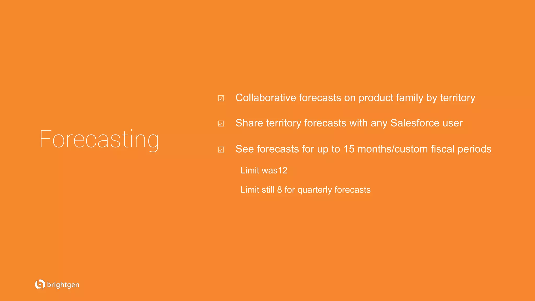 ☑  Collaborative forecasts on product family by territory
☑  Share territory forecasts with any Salesforce user
☑  See forecasts for up to 15 months/custom fiscal periods
Limit was12
Limit still 8 for quarterly forecasts
Forecasting
 