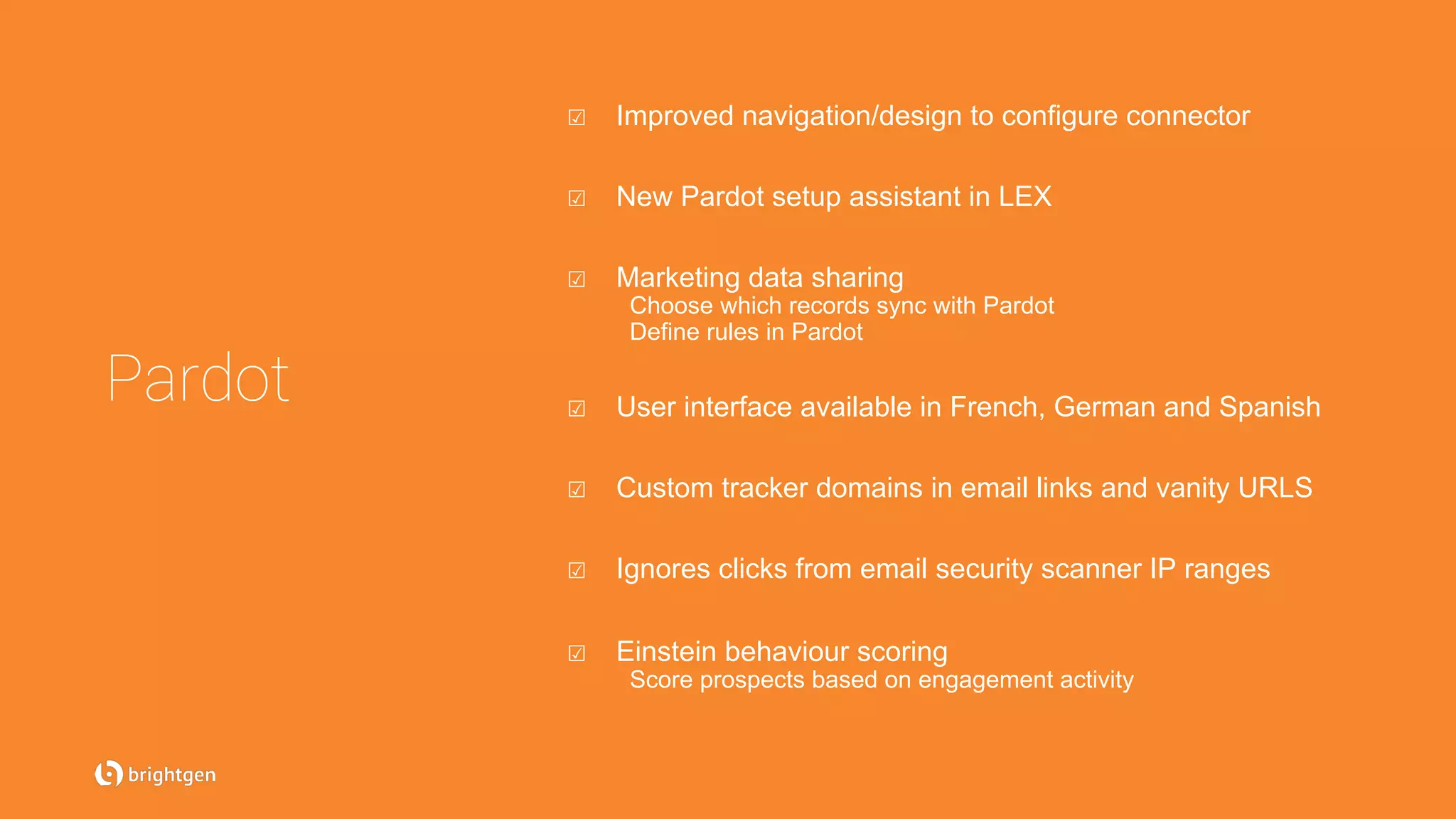 Pardot
☑  Improved navigation/design to configure connector
☑  New Pardot setup assistant in LEX
☑  Marketing data sharing
Choose which records sync with Pardot
Define rules in Pardot
☑  User interface available in French, German and Spanish
☑  Custom tracker domains in email links and vanity URLS
☑  Ignores clicks from email security scanner IP ranges
☑  Einstein behaviour scoring
Score prospects based on engagement activity
 