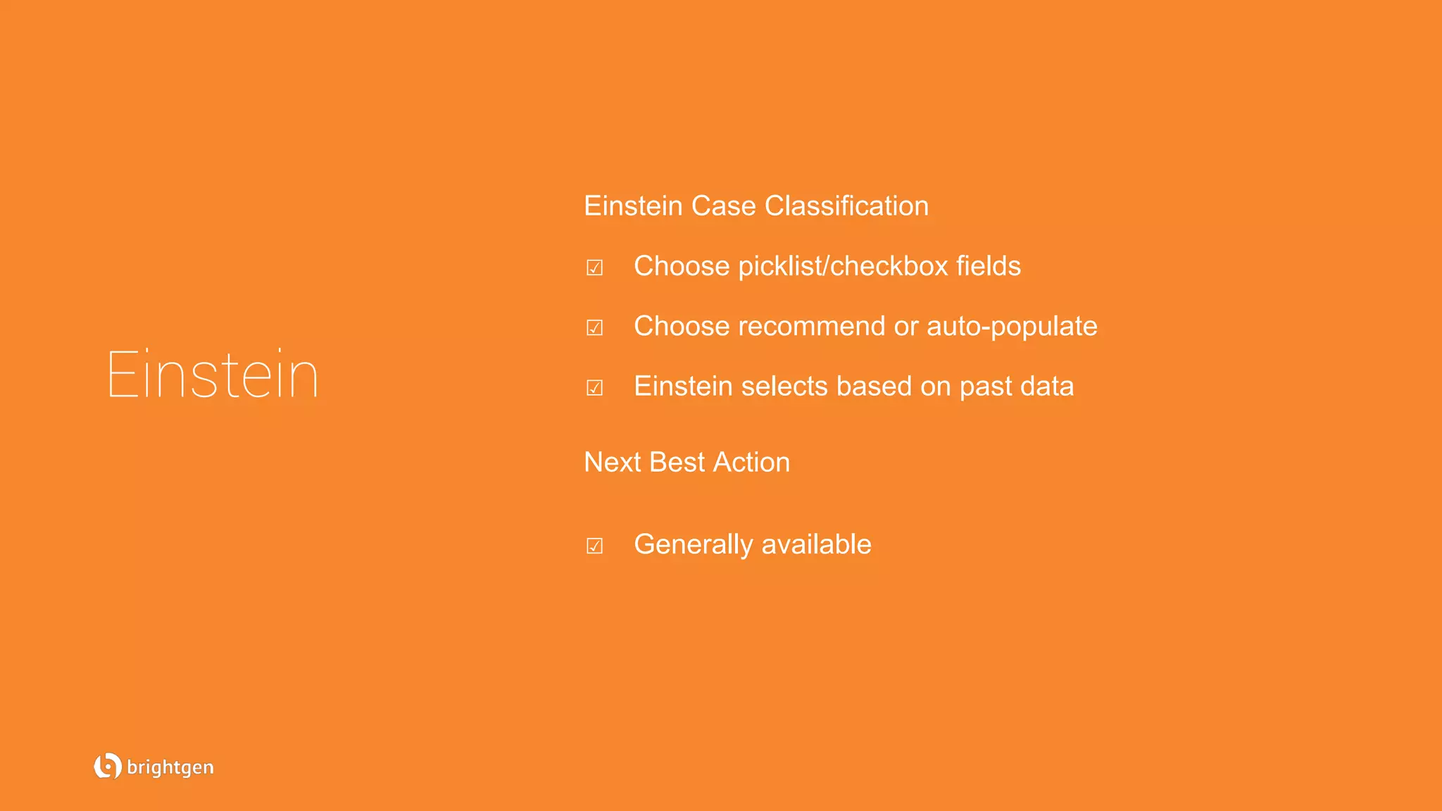 Einstein
Einstein Case Classification
☑  Choose picklist/checkbox fields
☑  Choose recommend or auto-populate
☑  Einstein selects based on past data
Next Best Action
☑  Generally available
 