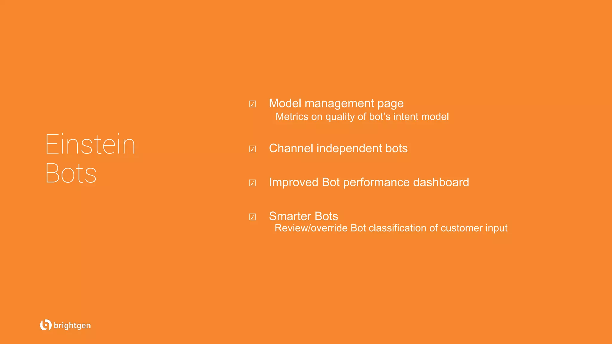 Einstein
Bots
☑  Model management page
Metrics on quality of bot’s intent model
☑  Channel independent bots
☑  Improved Bot performance dashboard
☑  Smarter Bots
Review/override Bot classification of customer input
 