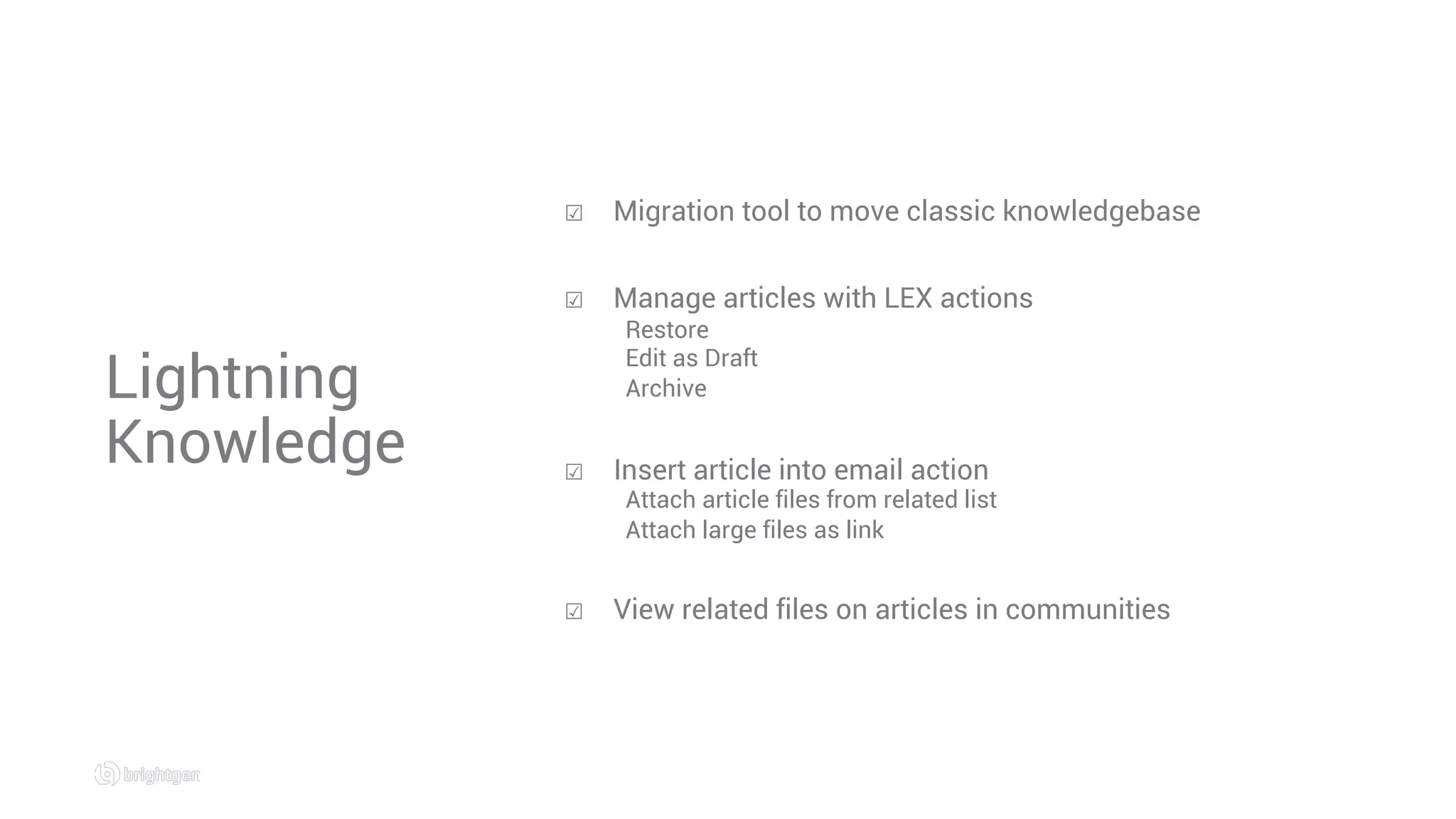Lightning
Knowledge
☑  Migration tool to move classic knowledgebase
☑  Manage articles with LEX actions
Restore
Edit as Draft
Archive
☑  Insert article into email action
Attach article files from related list
Attach large files as link
☑  View related files on articles in communities
 