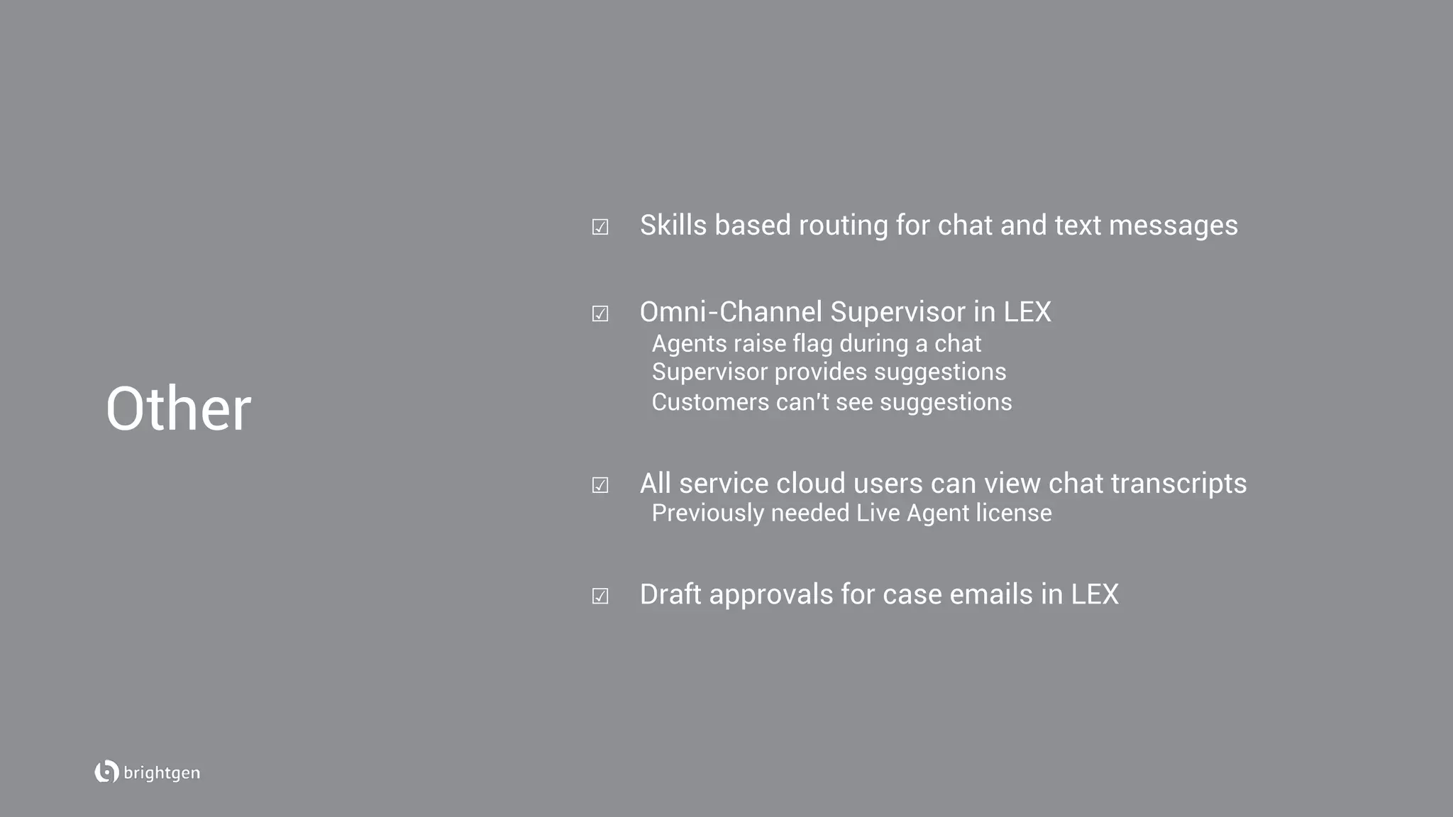 ☑  Skills based routing for chat and text messages
☑  Omni-Channel Supervisor in LEX
Agents raise flag during a chat
Supervisor provides suggestions
Customers can’t see suggestions
☑  All service cloud users can view chat transcripts
Previously needed Live Agent license
☑  Draft approvals for case emails in LEX
Other
 