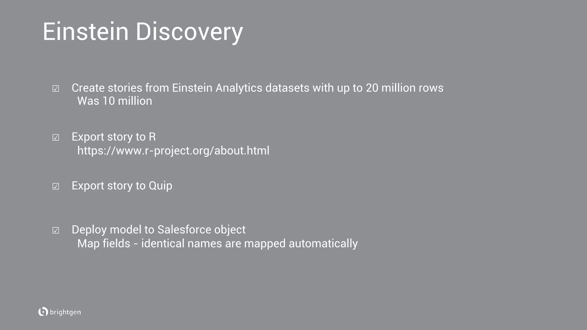 Einstein Discovery
☑  Create stories from Einstein Analytics datasets with up to 20 million rows
Was 10 million
☑  Export story to R
https://www.r-project.org/about.html
☑  Export story to Quip
☑  Deploy model to Salesforce object
Map fields - identical names are mapped automatically
 