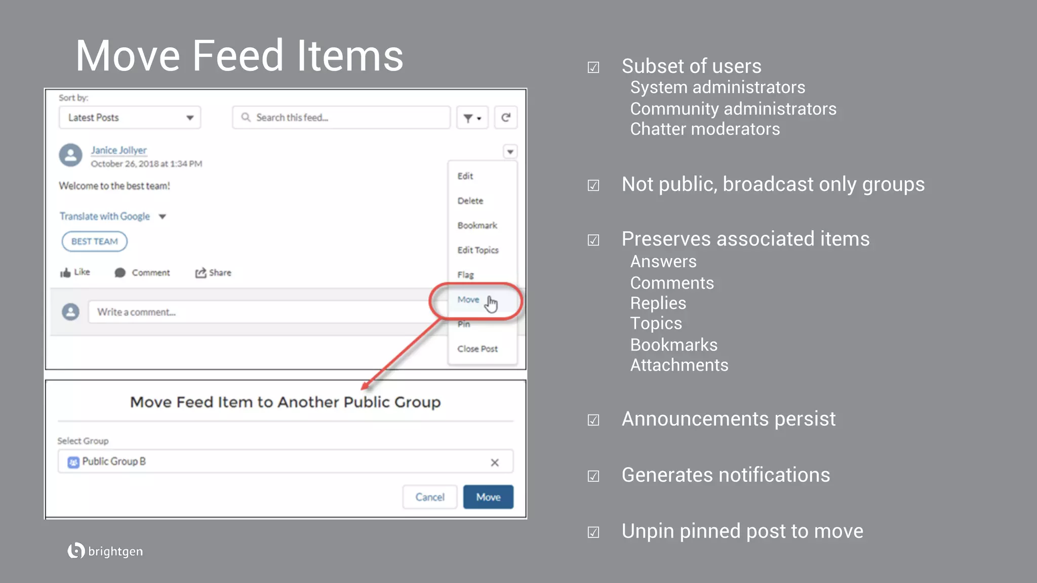 Move Feed Items ☑  Subset of users
System administrators
Community administrators
Chatter moderators
☑  Not public, broadcast only groups
☑  Preserves associated items
Answers
Comments
Replies
Topics
Bookmarks
Attachments
☑  Announcements persist
☑  Generates notifications
☑  Unpin pinned post to move
 