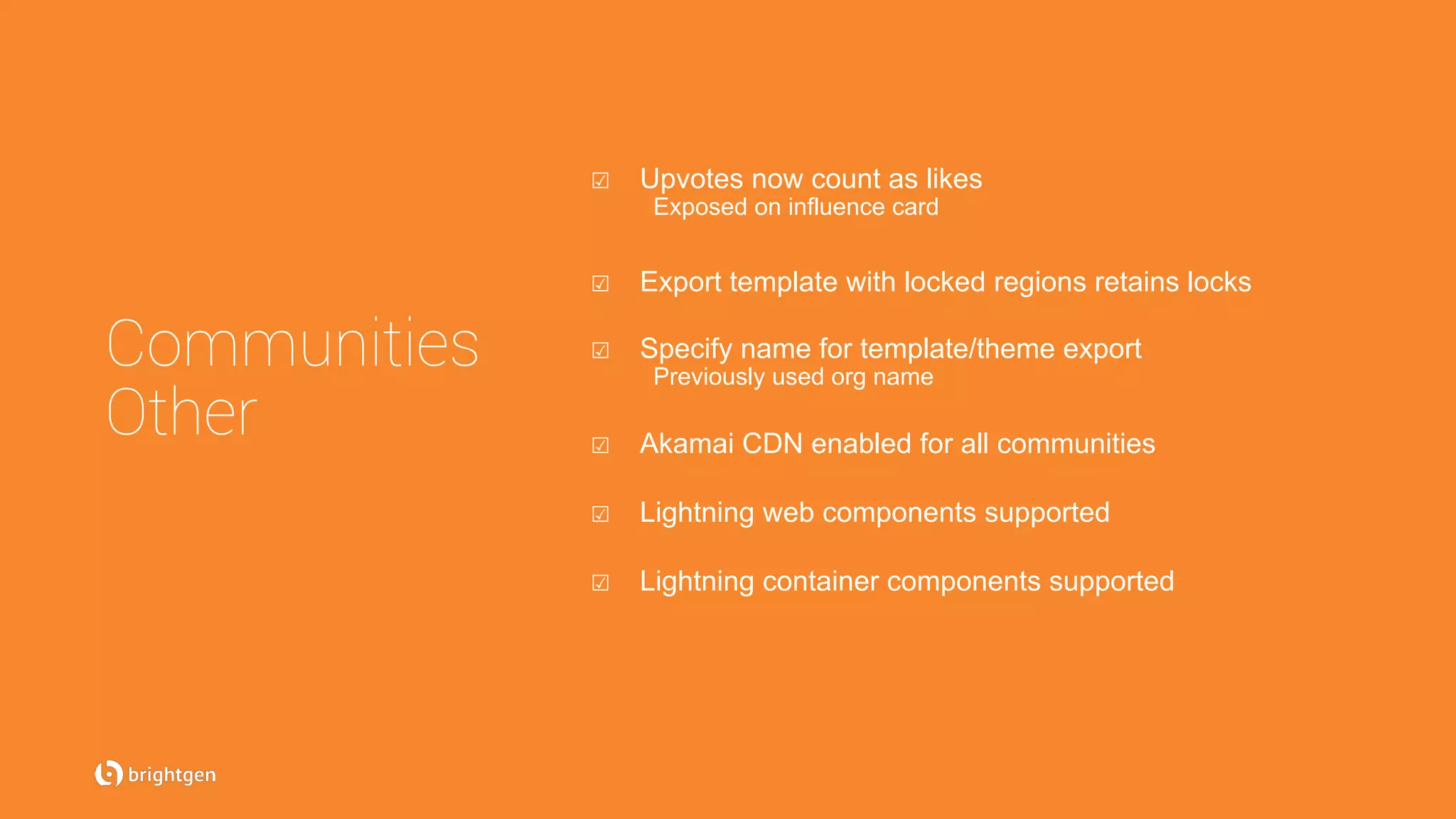 Communities
Other
☑  Upvotes now count as likes
Exposed on influence card
☑  Export template with locked regions retains locks
☑  Specify name for template/theme export
Previously used org name
☑  Akamai CDN enabled for all communities
☑  Lightning web components supported
☑  Lightning container components supported
 