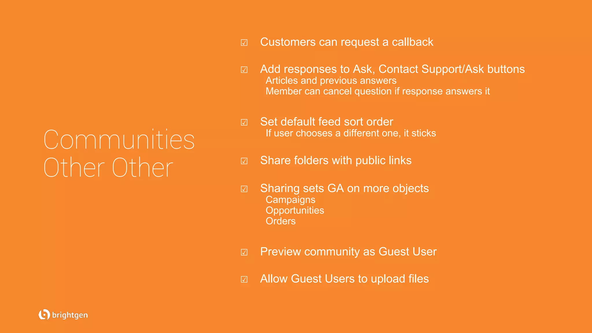 Communities
Other Other
☑  Customers can request a callback
☑  Add responses to Ask, Contact Support/Ask buttons
Articles and previous answers
Member can cancel question if response answers it
☑  Set default feed sort order
If user chooses a different one, it sticks
☑  Share folders with public links
☑  Sharing sets GA on more objects
Campaigns
Opportunities
Orders
☑  Preview community as Guest User
☑  Allow Guest Users to upload files
 