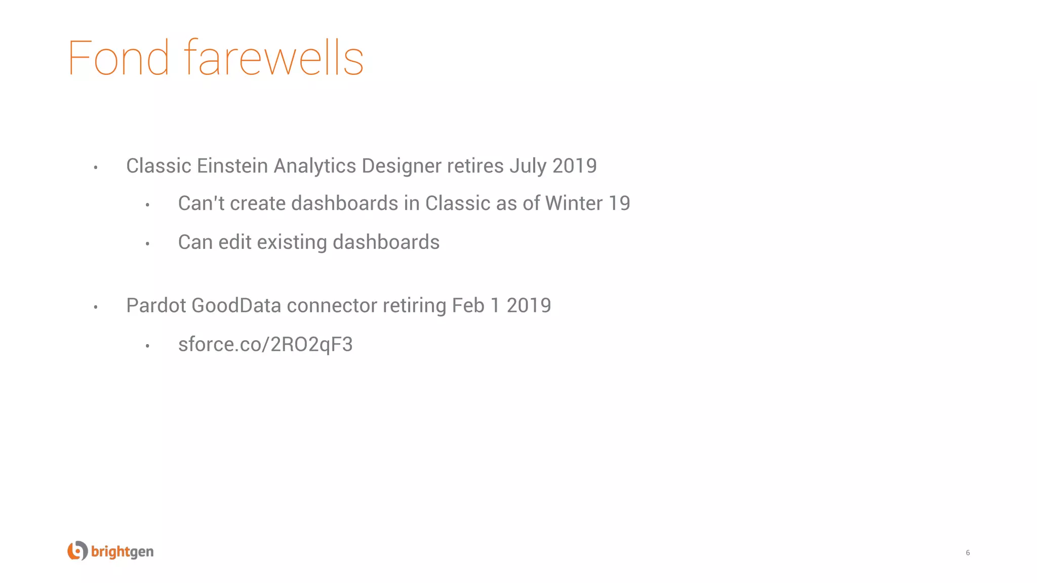 Fond farewells
6
•  Classic Einstein Analytics Designer retires July 2019
•  Can’t create dashboards in Classic as of Winter 19
•  Can edit existing dashboards
•  Pardot GoodData connector retiring Feb 1 2019
•  sforce.co/2RO2qF3
 
