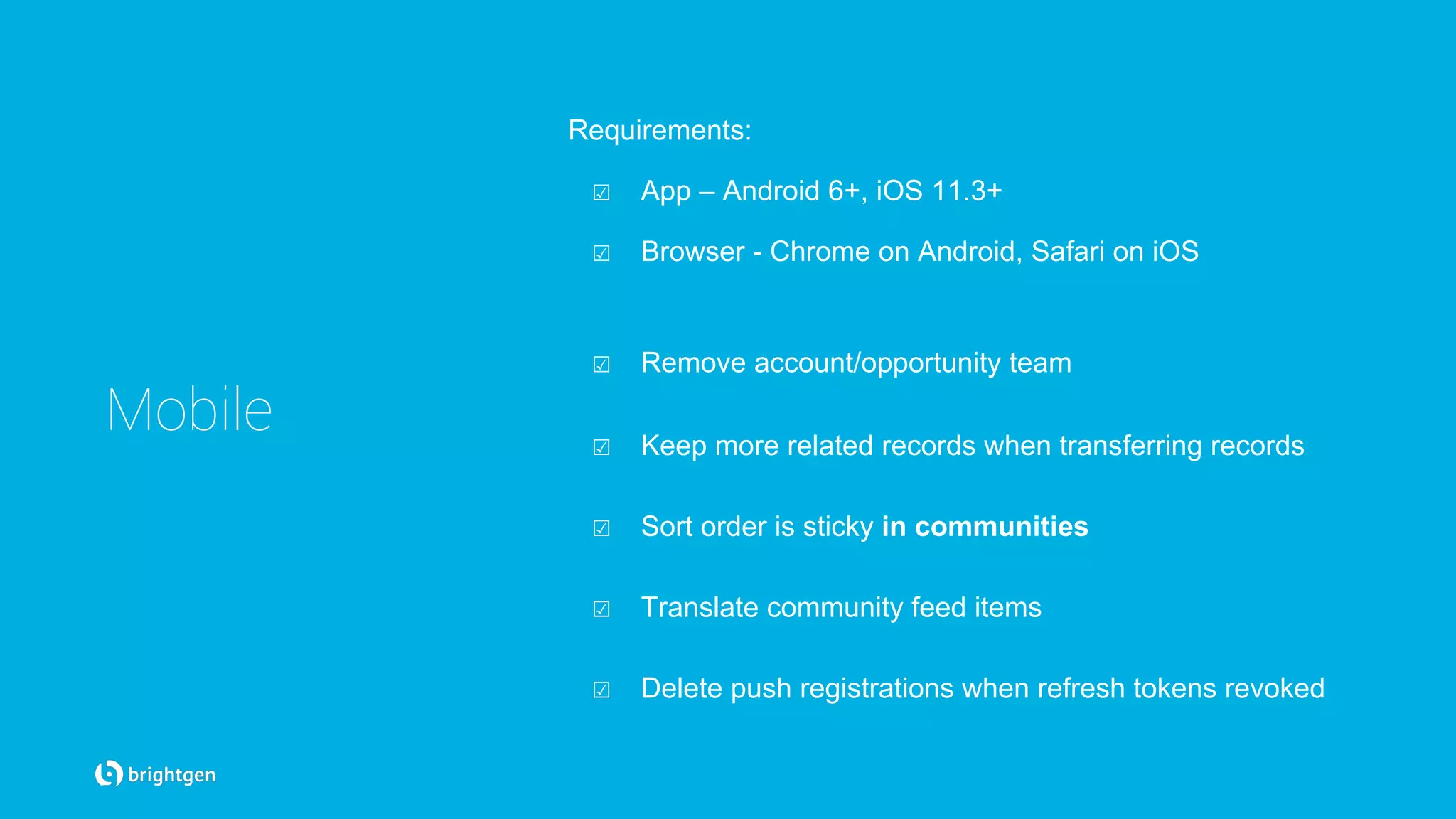 Mobile
Requirements:
☑  App – Android 6+, iOS 11.3+
☑  Browser - Chrome on Android, Safari on iOS
☑  Remove account/opportunity team
☑  Keep more related records when transferring records
☑  Sort order is sticky in communities
☑  Translate community feed items
☑  Delete push registrations when refresh tokens revoked
 