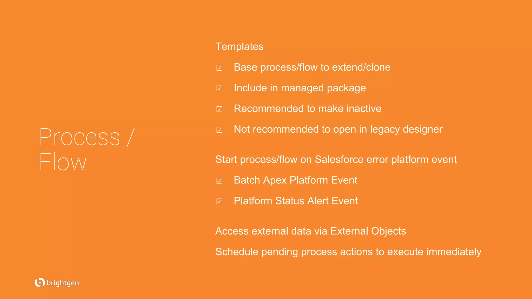 Process /
Flow
Templates
☑  Base process/flow to extend/clone
☑  Include in managed package
☑  Recommended to make inactive
☑  Not recommended to open in legacy designer
Start process/flow on Salesforce error platform event
☑  Batch Apex Platform Event
☑  Platform Status Alert Event
Access external data via External Objects
Schedule pending process actions to execute immediately
 