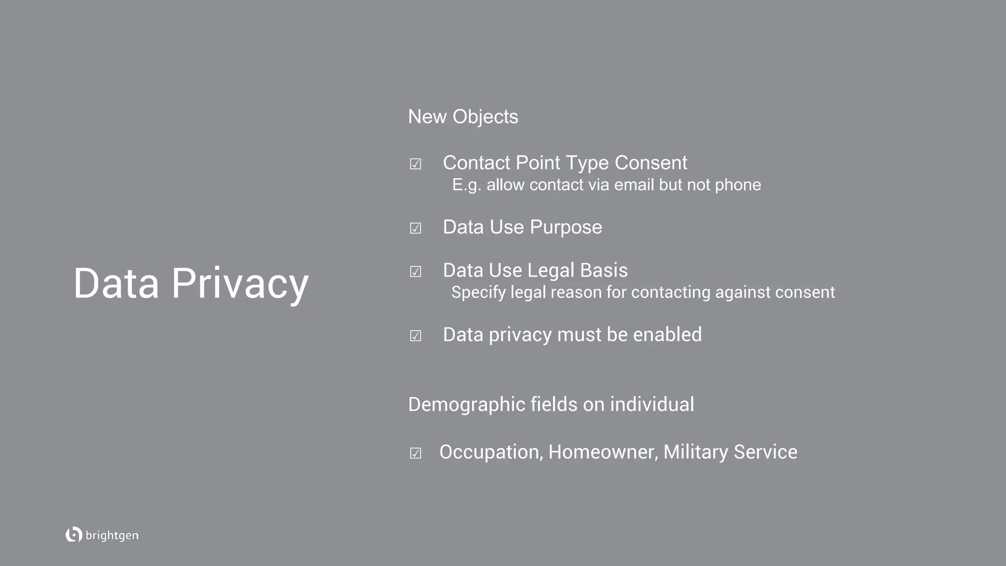 New Objects
☑  Contact Point Type Consent
E.g. allow contact via email but not phone
☑  Data Use Purpose
☑  Data Use Legal Basis
Specify legal reason for contacting against consent
☑  Data privacy must be enabled
Demographic fields on individual
☑  Occupation, Homeowner, Military Service
Data Privacy
 
