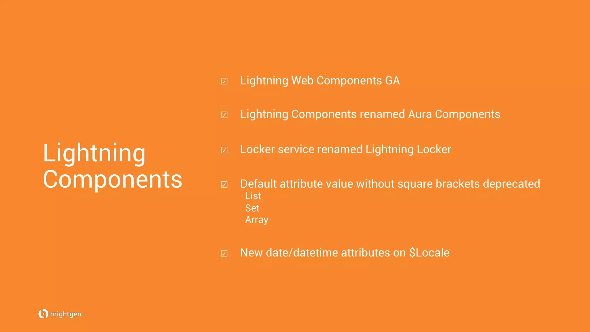 Lightning
Components
☑  Lightning Web Components GA
☑  Lightning Components renamed Aura Components
☑  Locker service renamed Lightning Locker
☑  Default attribute value without square brackets deprecated
List
Set
Array
☑  New date/datetime attributes on $Locale
 