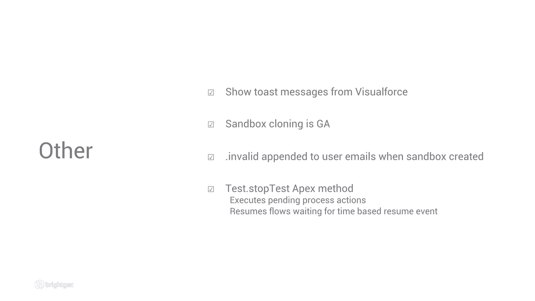 Other
☑  Show toast messages from Visualforce
☑  Sandbox cloning is GA
☑  .invalid appended to user emails when sandbox created
☑  Test.stopTest Apex method
Executes pending process actions
Resumes flows waiting for time based resume event
 