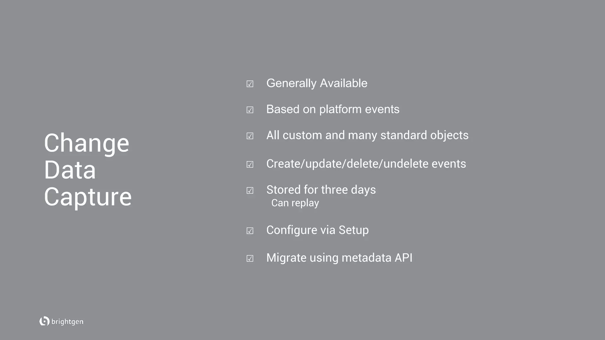 ☑  Generally Available
☑  Based on platform events
☑  All custom and many standard objects
☑  Create/update/delete/undelete events
☑  Stored for three days
Can replay
☑  Configure via Setup
☑  Migrate using metadata API
Change
Data
Capture
 