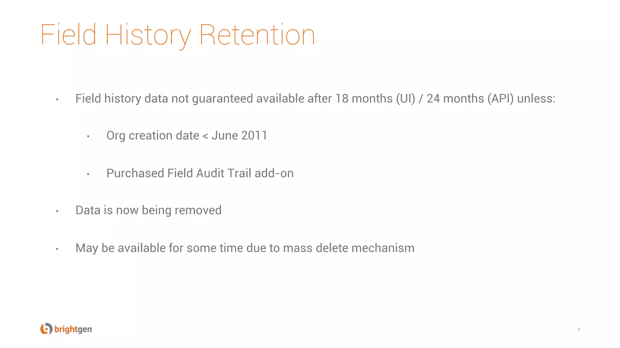 Field History Retention
7
•  Field history data not guaranteed available after 18 months (UI) / 24 months (API) unless:
•  Org creation date < June 2011
•  Purchased Field Audit Trail add-on
•  Data is now being removed
•  May be available for some time due to mass delete mechanism
 