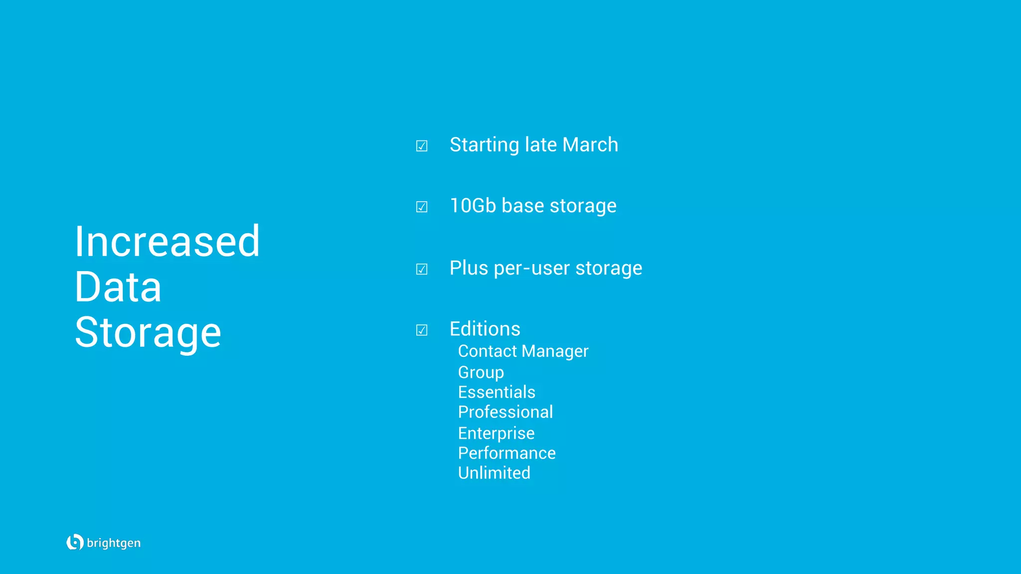 Increased
Data
Storage
☑  Starting late March
☑  10Gb base storage
☑  Plus per-user storage
☑  Editions
Contact Manager
Group
Essentials
Professional
Enterprise
Performance
Unlimited
 