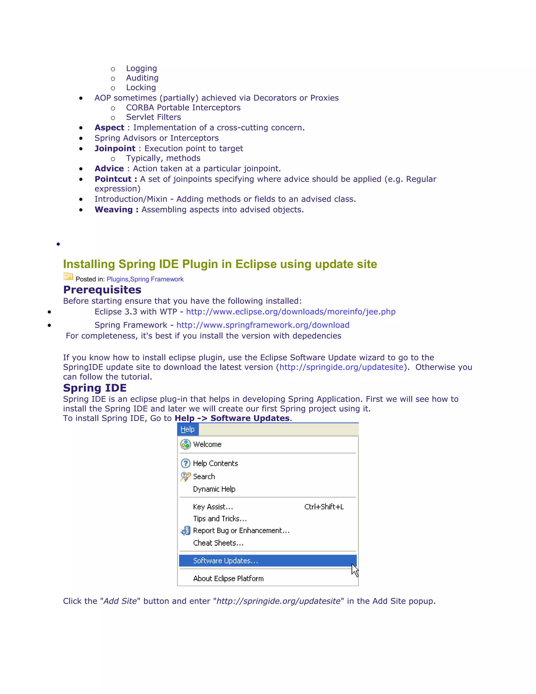 o Logging
o Auditing
o Locking
 AOP sometimes (partially) achieved via Decorators or Proxies
o CORBA Portable Interceptors
o Servlet Filters
 Aspect : Implementation of a cross-cutting concern.
 Spring Advisors or Interceptors
 Joinpoint : Execution point to target
o Typically, methods
 Advice : Action taken at a particular joinpoint.
 Pointcut : A set of joinpoints specifying where advice should be applied (e.g. Regular
expression)
 Introduction/Mixin - Adding methods or fields to an advised class.
 Weaving : Assembling aspects into advised objects.

Installing Spring IDE Plugin in Eclipse using update site
Posted in: Plugins,Spring Framework
Prerequisites
Before starting ensure that you have the following installed:
 Eclipse 3.3 with WTP - http://www.eclipse.org/downloads/moreinfo/jee.php
 Spring Framework - http://www.springframework.org/download
For completeness, it's best if you install the version with depedencies
If you know how to install eclipse plugin, use the Eclipse Software Update wizard to go to the
SpringIDE update site to download the latest version (http://springide.org/updatesite). Otherwise you
can follow the tutorial.
Spring IDE
Spring IDE is an eclipse plug-in that helps in developing Spring Application. First we will see how to
install the Spring IDE and later we will create our first Spring project using it.
To install Spring IDE, Go to Help -> Software Updates.
Click the "Add Site" button and enter "http://springide.org/updatesite" in the Add Site popup.
 