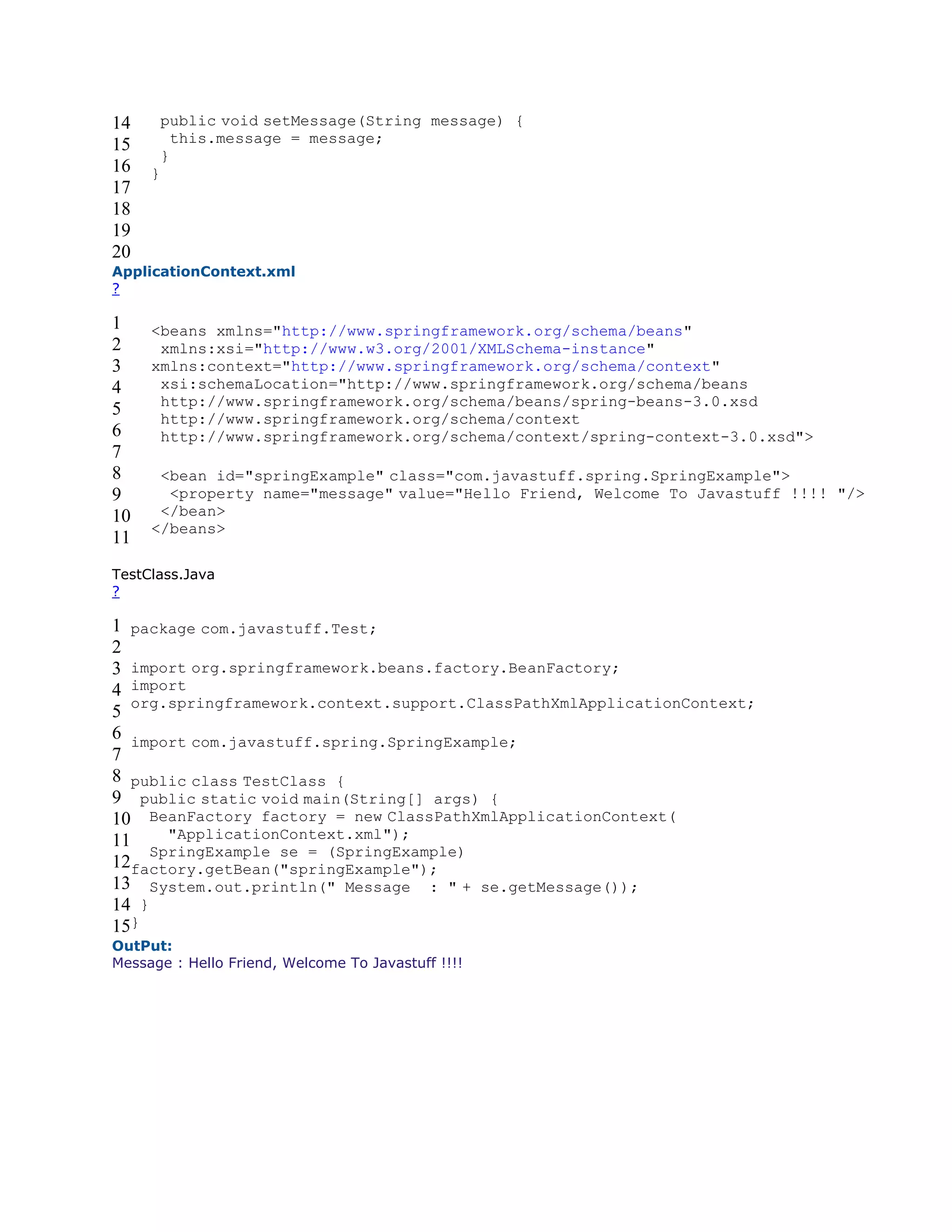 14
15
16
17
18
19
20
public void setMessage(String message) {
this.message = message;
}
}
ApplicationContext.xml
?
1
2
3
4
5
6
7
8
9
10
11
<beans xmlns="http://www.springframework.org/schema/beans"
xmlns:xsi="http://www.w3.org/2001/XMLSchema-instance"
xmlns:context="http://www.springframework.org/schema/context"
xsi:schemaLocation="http://www.springframework.org/schema/beans
http://www.springframework.org/schema/beans/spring-beans-3.0.xsd
http://www.springframework.org/schema/context
http://www.springframework.org/schema/context/spring-context-3.0.xsd">
<bean id="springExample" class="com.javastuff.spring.SpringExample">
<property name="message" value="Hello Friend, Welcome To Javastuff !!!! "/>
</bean>
</beans>
TestClass.Java
?
1
2
3
4
5
6
7
8
9
10
11
12
13
14
15
package com.javastuff.Test;
import org.springframework.beans.factory.BeanFactory;
import
org.springframework.context.support.ClassPathXmlApplicationContext;
import com.javastuff.spring.SpringExample;
public class TestClass {
public static void main(String[] args) {
BeanFactory factory = new ClassPathXmlApplicationContext(
"ApplicationContext.xml");
SpringExample se = (SpringExample)
factory.getBean("springExample");
System.out.println(" Message : " + se.getMessage());
}
}
OutPut:
Message : Hello Friend, Welcome To Javastuff !!!!
 