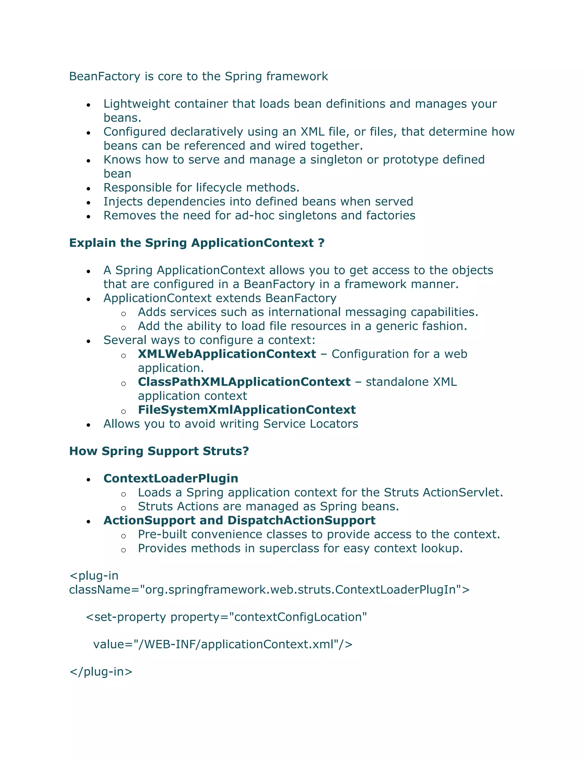 BeanFactory is core to the Spring framework
 Lightweight container that loads bean definitions and manages your
beans.
 Configured declaratively using an XML file, or files, that determine how
beans can be referenced and wired together.
 Knows how to serve and manage a singleton or prototype defined
bean
 Responsible for lifecycle methods.
 Injects dependencies into defined beans when served
 Removes the need for ad-hoc singletons and factories
Explain the Spring ApplicationContext ?
 A Spring ApplicationContext allows you to get access to the objects
that are configured in a BeanFactory in a framework manner.
 ApplicationContext extends BeanFactory
o Adds services such as international messaging capabilities.
o Add the ability to load file resources in a generic fashion.
 Several ways to configure a context:
o XMLWebApplicationContext – Configuration for a web
application.
o ClassPathXMLApplicationContext – standalone XML
application context
o FileSystemXmlApplicationContext
 Allows you to avoid writing Service Locators
How Spring Support Struts?
 ContextLoaderPlugin
o Loads a Spring application context for the Struts ActionServlet.
o Struts Actions are managed as Spring beans.
 ActionSupport and DispatchActionSupport
o Pre-built convenience classes to provide access to the context.
o Provides methods in superclass for easy context lookup.
<plug-in
className="org.springframework.web.struts.ContextLoaderPlugIn">
<set-property property="contextConfigLocation"
value="/WEB-INF/applicationContext.xml"/>
</plug-in>
 