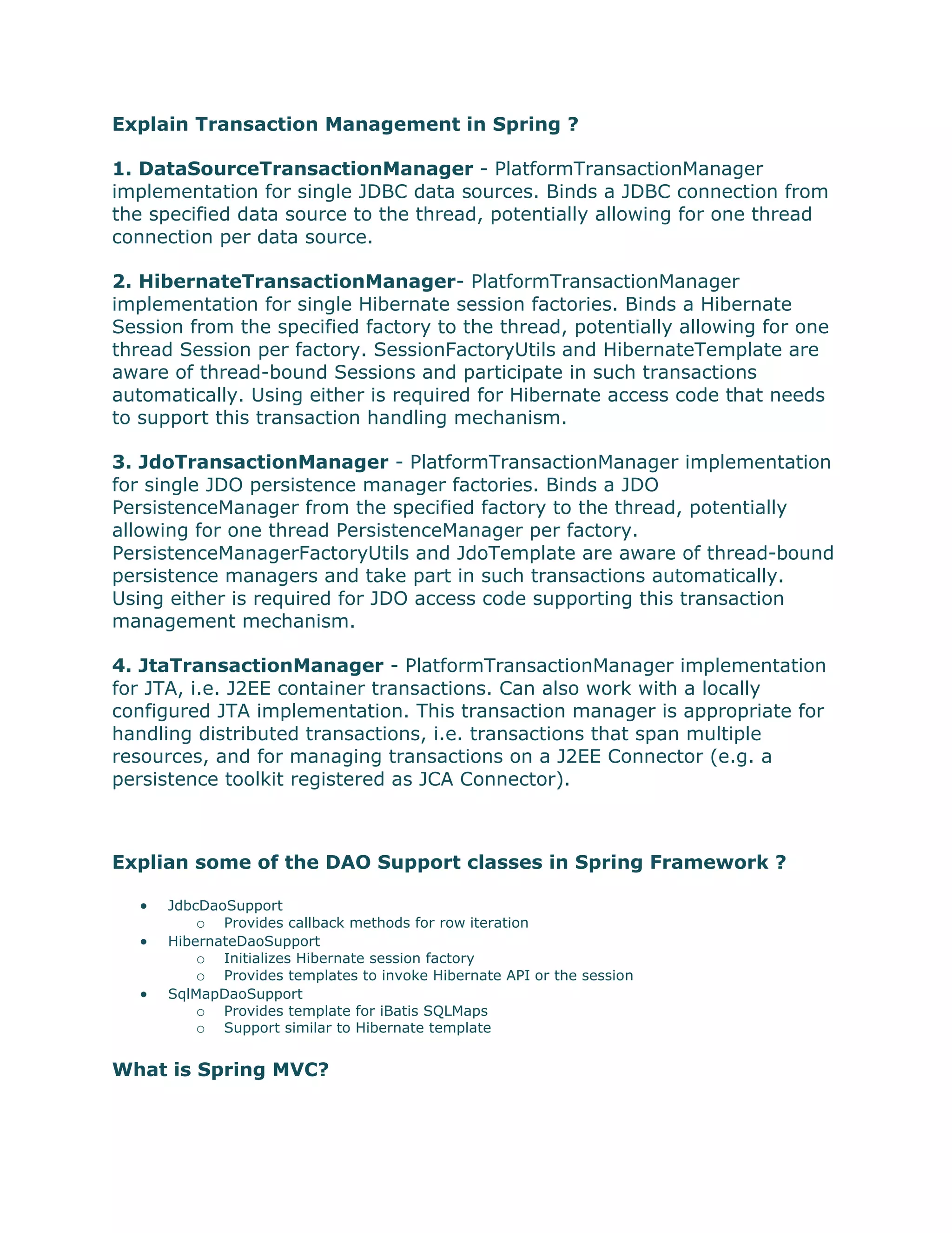 Explain Transaction Management in Spring ?
1. DataSourceTransactionManager - PlatformTransactionManager
implementation for single JDBC data sources. Binds a JDBC connection from
the specified data source to the thread, potentially allowing for one thread
connection per data source.
2. HibernateTransactionManager- PlatformTransactionManager
implementation for single Hibernate session factories. Binds a Hibernate
Session from the specified factory to the thread, potentially allowing for one
thread Session per factory. SessionFactoryUtils and HibernateTemplate are
aware of thread-bound Sessions and participate in such transactions
automatically. Using either is required for Hibernate access code that needs
to support this transaction handling mechanism.
3. JdoTransactionManager - PlatformTransactionManager implementation
for single JDO persistence manager factories. Binds a JDO
PersistenceManager from the specified factory to the thread, potentially
allowing for one thread PersistenceManager per factory.
PersistenceManagerFactoryUtils and JdoTemplate are aware of thread-bound
persistence managers and take part in such transactions automatically.
Using either is required for JDO access code supporting this transaction
management mechanism.
4. JtaTransactionManager - PlatformTransactionManager implementation
for JTA, i.e. J2EE container transactions. Can also work with a locally
configured JTA implementation. This transaction manager is appropriate for
handling distributed transactions, i.e. transactions that span multiple
resources, and for managing transactions on a J2EE Connector (e.g. a
persistence toolkit registered as JCA Connector).
Explian some of the DAO Support classes in Spring Framework ?
 JdbcDaoSupport
o Provides callback methods for row iteration
 HibernateDaoSupport
o Initializes Hibernate session factory
o Provides templates to invoke Hibernate API or the session
 SqlMapDaoSupport
o Provides template for iBatis SQLMaps
o Support similar to Hibernate template
What is Spring MVC?
 