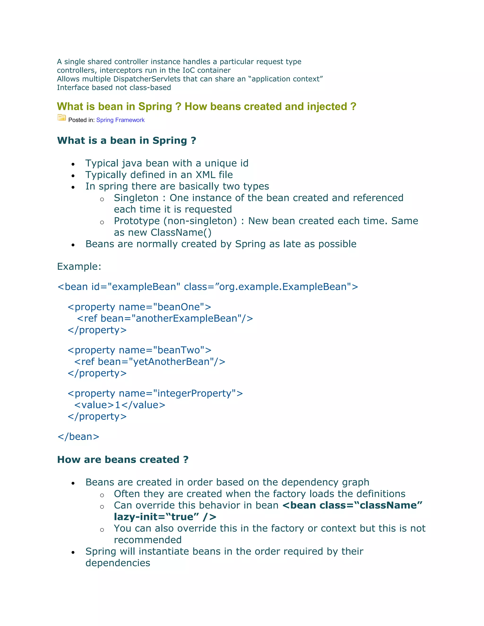 A single shared controller instance handles a particular request type
controllers, interceptors run in the IoC container
Allows multiple DispatcherServlets that can share an “application context”
Interface based not class-based
What is bean in Spring ? How beans created and injected ?
Posted in: Spring Framework
What is a bean in Spring ?
 Typical java bean with a unique id
 Typically defined in an XML file
 In spring there are basically two types
o Singleton : One instance of the bean created and referenced
each time it is requested
o Prototype (non-singleton) : New bean created each time. Same
as new ClassName()
 Beans are normally created by Spring as late as possible
Example:
<bean id="exampleBean" class=”org.example.ExampleBean">
<property name="beanOne">
<ref bean="anotherExampleBean"/>
</property>
<property name="beanTwo">
<ref bean="yetAnotherBean"/>
</property>
<property name="integerProperty">
<value>1</value>
</property>
</bean>
How are beans created ?
 Beans are created in order based on the dependency graph
o Often they are created when the factory loads the definitions
o Can override this behavior in bean <bean class=“className”
lazy-init=“true” />
o You can also override this in the factory or context but this is not
recommended
 Spring will instantiate beans in the order required by their
dependencies
 