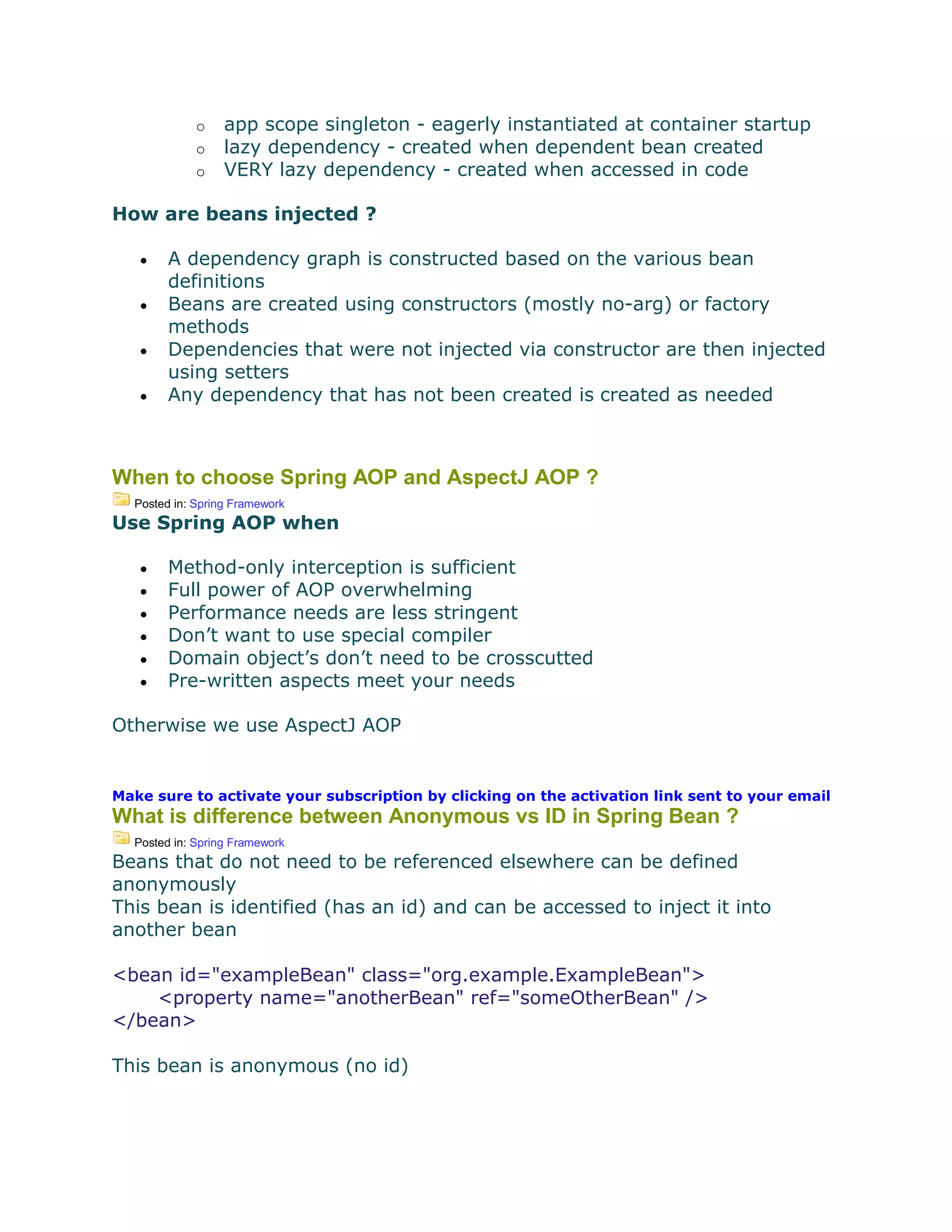 o app scope singleton - eagerly instantiated at container startup
o lazy dependency - created when dependent bean created
o VERY lazy dependency - created when accessed in code
How are beans injected ?
 A dependency graph is constructed based on the various bean
definitions
 Beans are created using constructors (mostly no-arg) or factory
methods
 Dependencies that were not injected via constructor are then injected
using setters
 Any dependency that has not been created is created as needed
When to choose Spring AOP and AspectJ AOP ?
Posted in: Spring Framework
Use Spring AOP when
 Method-only interception is sufficient
 Full power of AOP overwhelming
 Performance needs are less stringent
 Don’t want to use special compiler
 Domain object’s don’t need to be crosscutted
 Pre-written aspects meet your needs
Otherwise we use AspectJ AOP
Make sure to activate your subscription by clicking on the activation link sent to your email
What is difference between Anonymous vs ID in Spring Bean ?
Posted in: Spring Framework
Beans that do not need to be referenced elsewhere can be defined
anonymously
This bean is identified (has an id) and can be accessed to inject it into
another bean
<bean id="exampleBean" class="org.example.ExampleBean">
<property name="anotherBean" ref="someOtherBean" />
</bean>
This bean is anonymous (no id)
 