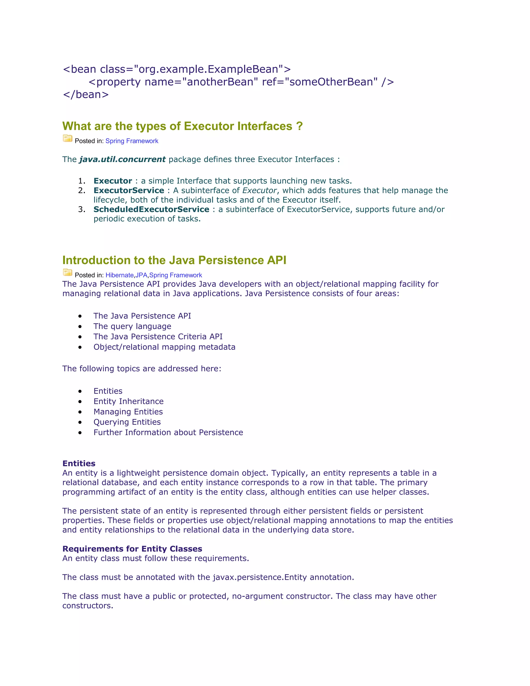 <bean class="org.example.ExampleBean">
<property name="anotherBean" ref="someOtherBean" />
</bean>
What are the types of Executor Interfaces ?
Posted in: Spring Framework
The java.util.concurrent package defines three Executor Interfaces :
1. Executor : a simple Interface that supports launching new tasks.
2. ExecutorService : A subinterface of Executor, which adds features that help manage the
lifecycle, both of the individual tasks and of the Executor itself.
3. ScheduledExecutorService : a subinterface of ExecutorService, supports future and/or
periodic execution of tasks.
Introduction to the Java Persistence API
Posted in: Hibernate,JPA,Spring Framework
The Java Persistence API provides Java developers with an object/relational mapping facility for
managing relational data in Java applications. Java Persistence consists of four areas:
 The Java Persistence API
 The query language
 The Java Persistence Criteria API
 Object/relational mapping metadata
The following topics are addressed here:
 Entities
 Entity Inheritance
 Managing Entities
 Querying Entities
 Further Information about Persistence
Entities
An entity is a lightweight persistence domain object. Typically, an entity represents a table in a
relational database, and each entity instance corresponds to a row in that table. The primary
programming artifact of an entity is the entity class, although entities can use helper classes.
The persistent state of an entity is represented through either persistent fields or persistent
properties. These fields or properties use object/relational mapping annotations to map the entities
and entity relationships to the relational data in the underlying data store.
Requirements for Entity Classes
An entity class must follow these requirements.
The class must be annotated with the javax.persistence.Entity annotation.
The class must have a public or protected, no-argument constructor. The class may have other
constructors.
 