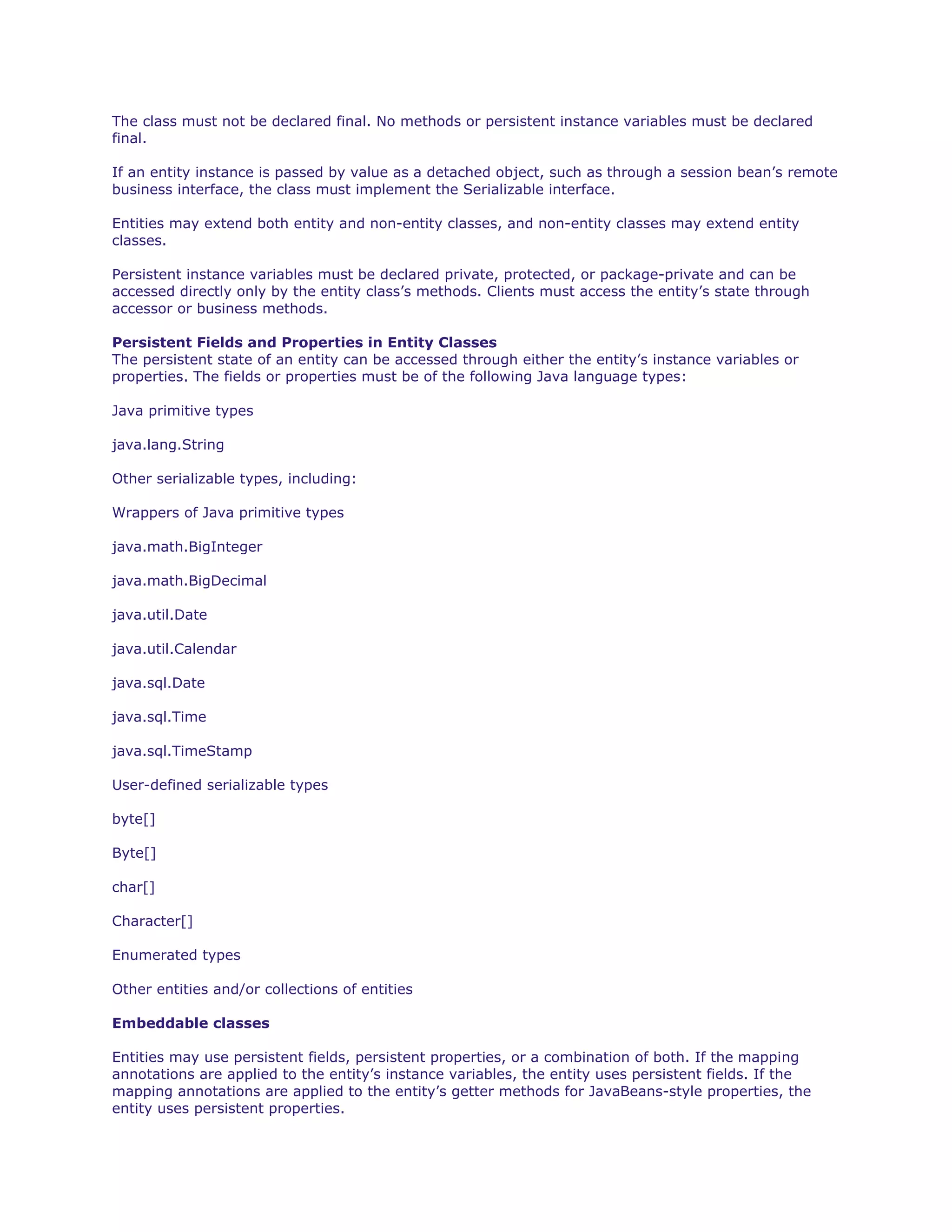 The class must not be declared final. No methods or persistent instance variables must be declared
final.
If an entity instance is passed by value as a detached object, such as through a session bean’s remote
business interface, the class must implement the Serializable interface.
Entities may extend both entity and non-entity classes, and non-entity classes may extend entity
classes.
Persistent instance variables must be declared private, protected, or package-private and can be
accessed directly only by the entity class’s methods. Clients must access the entity’s state through
accessor or business methods.
Persistent Fields and Properties in Entity Classes
The persistent state of an entity can be accessed through either the entity’s instance variables or
properties. The fields or properties must be of the following Java language types:
Java primitive types
java.lang.String
Other serializable types, including:
Wrappers of Java primitive types
java.math.BigInteger
java.math.BigDecimal
java.util.Date
java.util.Calendar
java.sql.Date
java.sql.Time
java.sql.TimeStamp
User-defined serializable types
byte[]
Byte[]
char[]
Character[]
Enumerated types
Other entities and/or collections of entities
Embeddable classes
Entities may use persistent fields, persistent properties, or a combination of both. If the mapping
annotations are applied to the entity’s instance variables, the entity uses persistent fields. If the
mapping annotations are applied to the entity’s getter methods for JavaBeans-style properties, the
entity uses persistent properties.
 