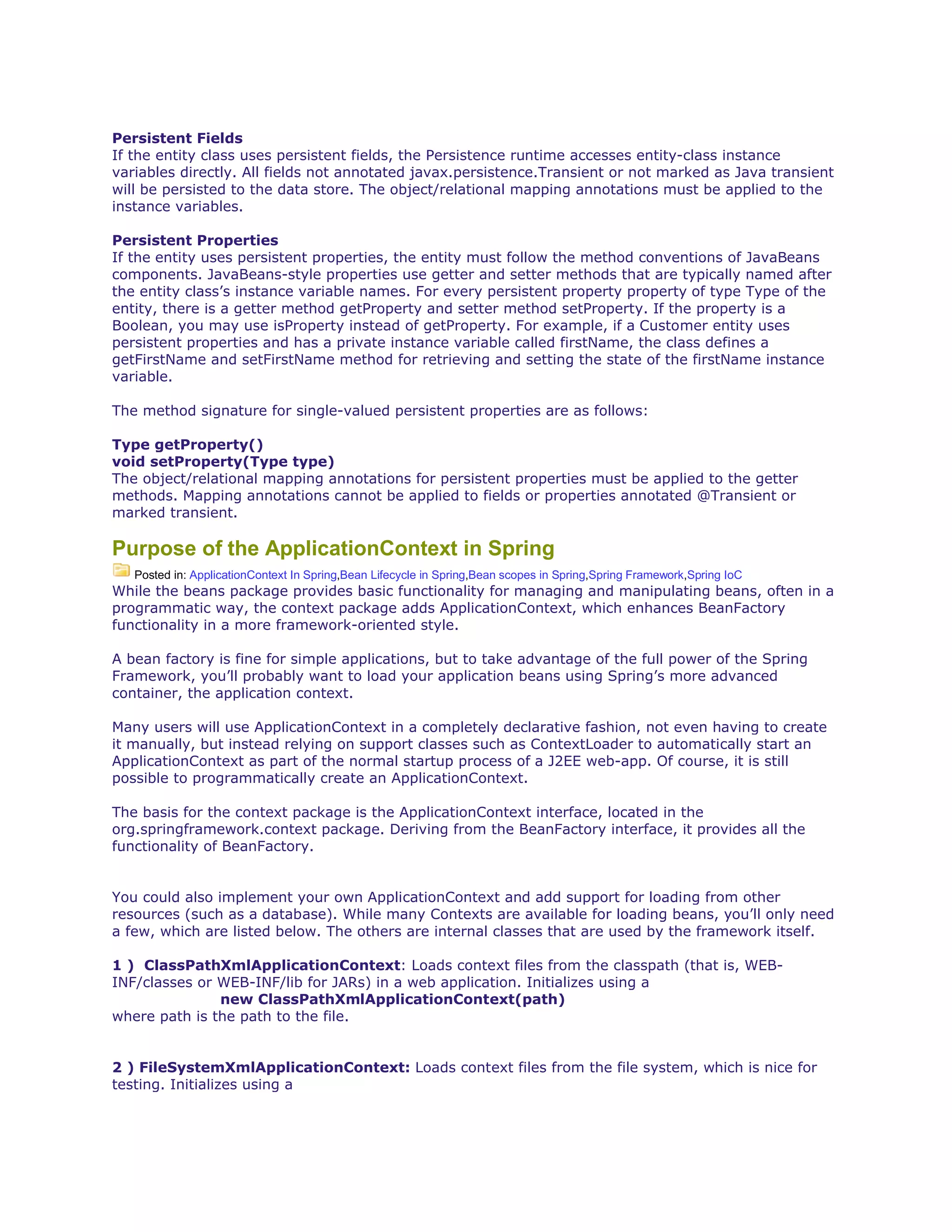 Persistent Fields
If the entity class uses persistent fields, the Persistence runtime accesses entity-class instance
variables directly. All fields not annotated javax.persistence.Transient or not marked as Java transient
will be persisted to the data store. The object/relational mapping annotations must be applied to the
instance variables.
Persistent Properties
If the entity uses persistent properties, the entity must follow the method conventions of JavaBeans
components. JavaBeans-style properties use getter and setter methods that are typically named after
the entity class’s instance variable names. For every persistent property property of type Type of the
entity, there is a getter method getProperty and setter method setProperty. If the property is a
Boolean, you may use isProperty instead of getProperty. For example, if a Customer entity uses
persistent properties and has a private instance variable called firstName, the class defines a
getFirstName and setFirstName method for retrieving and setting the state of the firstName instance
variable.
The method signature for single-valued persistent properties are as follows:
Type getProperty()
void setProperty(Type type)
The object/relational mapping annotations for persistent properties must be applied to the getter
methods. Mapping annotations cannot be applied to fields or properties annotated @Transient or
marked transient.
Purpose of the ApplicationContext in Spring
Posted in: ApplicationContext In Spring,Bean Lifecycle in Spring,Bean scopes in Spring,Spring Framework,Spring IoC
While the beans package provides basic functionality for managing and manipulating beans, often in a
programmatic way, the context package adds ApplicationContext, which enhances BeanFactory
functionality in a more framework-oriented style.
A bean factory is fine for simple applications, but to take advantage of the full power of the Spring
Framework, you’ll probably want to load your application beans using Spring’s more advanced
container, the application context.
Many users will use ApplicationContext in a completely declarative fashion, not even having to create
it manually, but instead relying on support classes such as ContextLoader to automatically start an
ApplicationContext as part of the normal startup process of a J2EE web-app. Of course, it is still
possible to programmatically create an ApplicationContext.
The basis for the context package is the ApplicationContext interface, located in the
org.springframework.context package. Deriving from the BeanFactory interface, it provides all the
functionality of BeanFactory.
You could also implement your own ApplicationContext and add support for loading from other
resources (such as a database). While many Contexts are available for loading beans, you’ll only need
a few, which are listed below. The others are internal classes that are used by the framework itself.
1 ) ClassPathXmlApplicationContext: Loads context files from the classpath (that is, WEB-
INF/classes or WEB-INF/lib for JARs) in a web application. Initializes using a
new ClassPathXmlApplicationContext(path)
where path is the path to the file.
2 ) FileSystemXmlApplicationContext: Loads context files from the file system, which is nice for
testing. Initializes using a
 